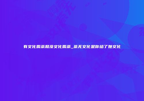 有文化喝茶和没文化喝茶_茶无文化是你给了她文化