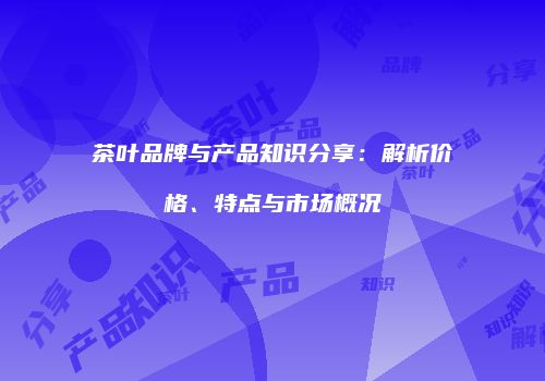 茶叶品牌与产品知识分享：解析价格、特点与市场概况