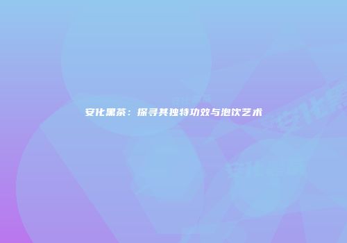 安化黑茶：探寻其独特功效与泡饮艺术