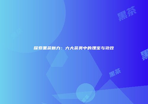 探索黑茶魅力：六大茶类中的瑰宝与功效