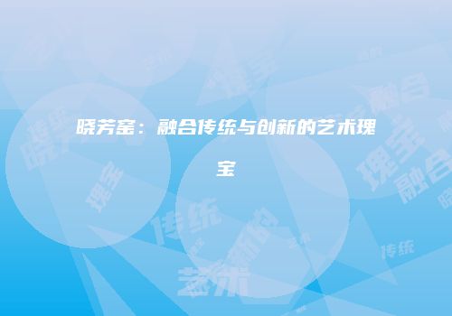 晓芳窑：融合传统与创新的艺术瑰宝