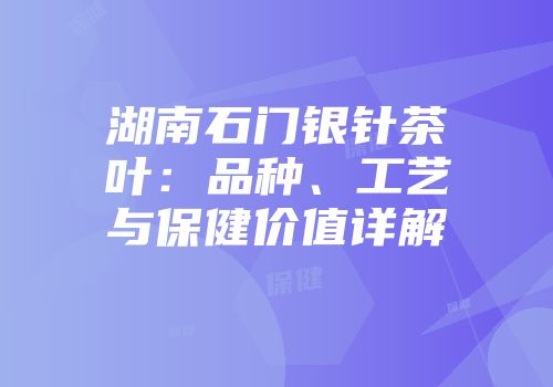 湖南石门银针茶叶：品种、工艺与保健价值详解