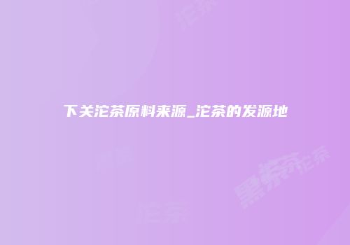 下关沱茶原料来源_沱茶的发源地