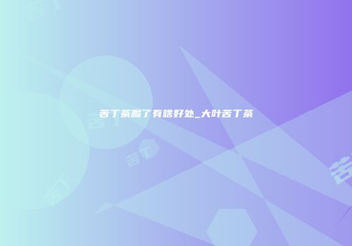 苦丁茶喝了有啥好处_大叶苦丁茶