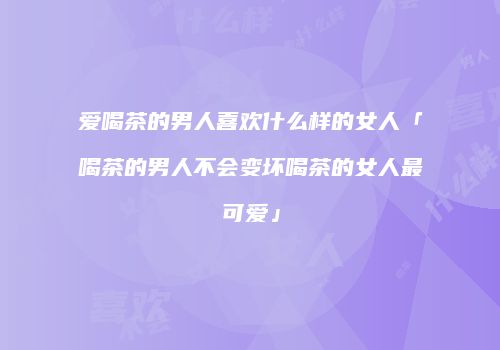 爱喝茶的男人喜欢什么样的女人「喝茶的男人不会变坏喝茶的女人最可爱」