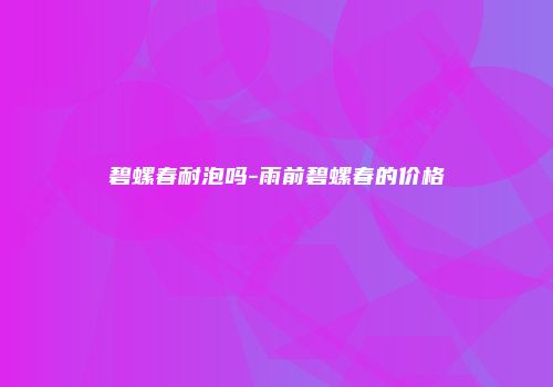 碧螺春耐泡吗-雨前碧螺春的价格