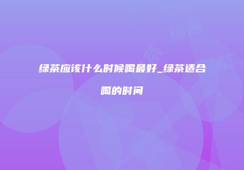 绿茶应该什么时候喝最好_绿茶适合喝的时间