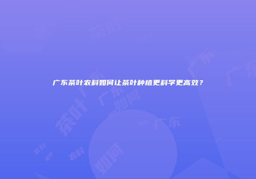 广东茶叶农科如何让茶叶种植更科学更高效？
