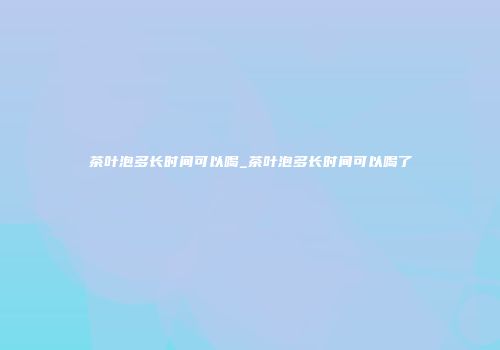 茶叶泡多长时间可以喝_茶叶泡多长时间可以喝了