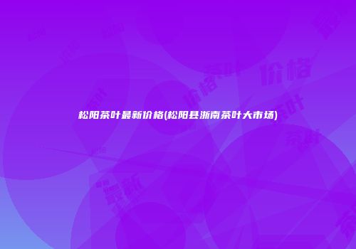 松阳茶叶最新价格(松阳县浙南茶叶大市场)