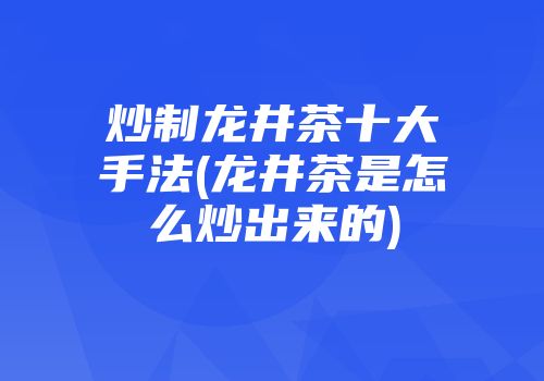炒制龙井茶十大手法(龙井茶是怎么炒出来的)