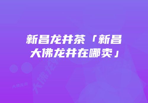 新昌龙井茶「新昌大佛龙井在哪卖」