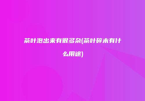 茶叶泡出来有很多杂(茶叶碎末有什么用途)