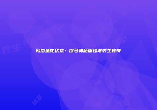 湖南金花伏茶：探寻神秘面纱与养生传奇