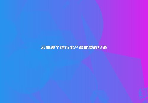 云南哪个地方出产最优质的红茶