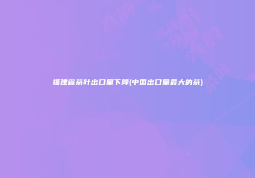福建省茶叶出口量下降(中国出口量最大的茶)
