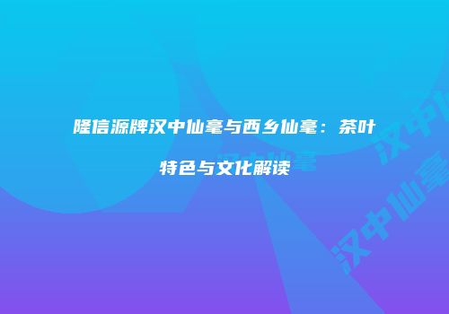 隆信源牌汉中仙毫与西乡仙毫：茶叶特色与文化解读
