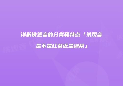 详解铁观音的分类和特点「铁观音是不是红茶还是绿茶」