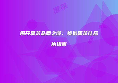 揭开黑茶品质之谜：挑选黑茶佳品的指南