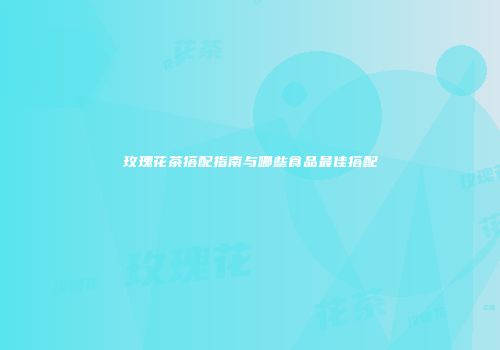 玫瑰花茶搭配指南与哪些食品最佳搭配