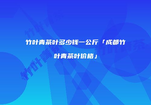 竹叶青茶叶多少钱一公斤「成都竹叶青茶叶价格」