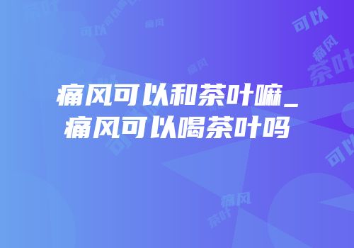 痛风可以和茶叶嘛_痛风可以喝茶叶吗