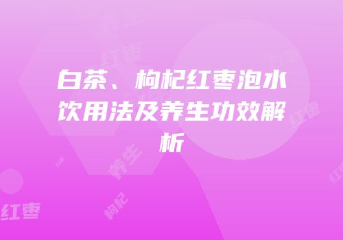 白茶、枸杞红枣泡水饮用法及养生功效解析