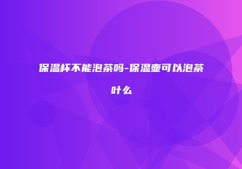 保温杯不能泡茶吗-保温壶可以泡茶叶么