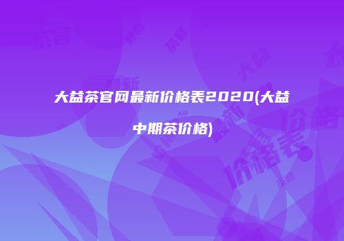 大益茶官网最新价格表2020(大益中期茶价格)