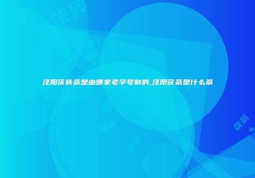 泾阳茯砖茶是由哪家老字号制的,泾阳茯茶是什么茶