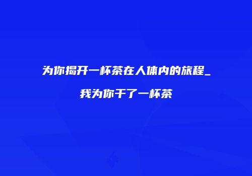 为你揭开一杯茶在人体内的旅程_我为你干了一杯茶