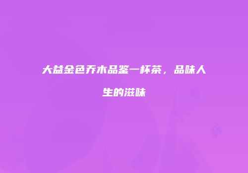 大益金色乔木品鉴一杯茶，品味人生的滋味