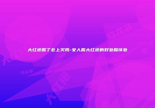 大红袍喝了会上火吗-女人喝大红袍的好处和坏处