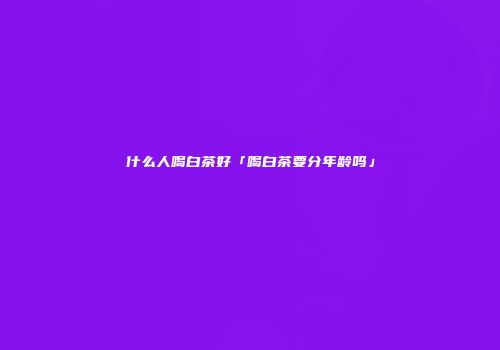 什么人喝白茶好「喝白茶要分年龄吗」