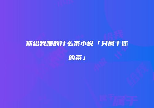 你给我喝的什么茶小说「只属于你的茶」