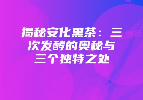 揭秘安化黑茶：三次发酵的奥秘与三个独特之处