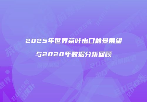 2025年世界茶叶出口前景展望与2020年数据分析回顾
