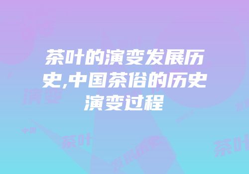茶叶的演变发展历史,中国茶俗的历史演变过程