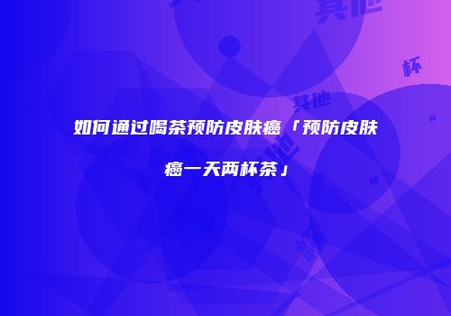 如何通过喝茶预防皮肤癌「预防皮肤癌一天两杯茶」