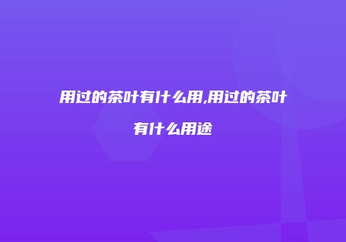 用过的茶叶有什么用,用过的茶叶有什么用途