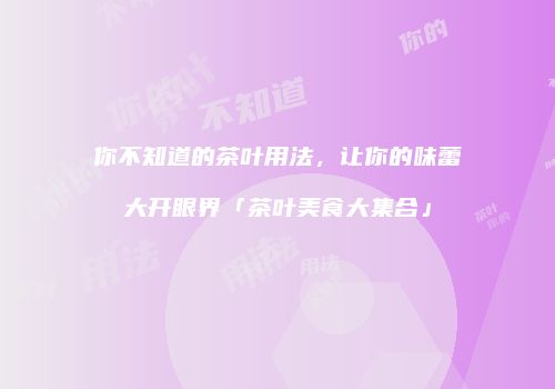 你不知道的茶叶用法，让你的味蕾大开眼界「茶叶美食大集合」