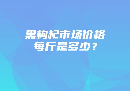 黑枸杞市场价格每斤是多少？