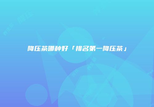 降压茶哪种好「排名第一降压茶」