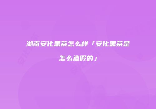 湖南安化黑茶怎么样「安化黑茶是怎么造假的」