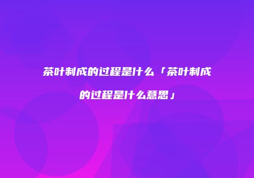 茶叶制成的过程是什么「茶叶制成的过程是什么意思」
