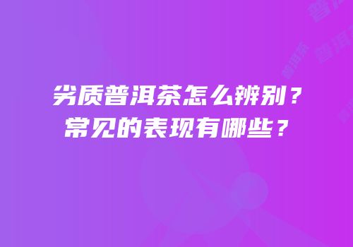 劣质普洱茶怎么辨别？常见的表现有哪些？