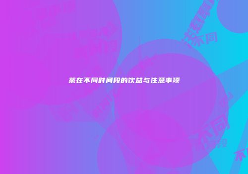 茶在不同时间段的饮益与注意事项