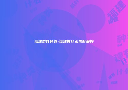 福建茶叶种类-福建有什么茶叶最好