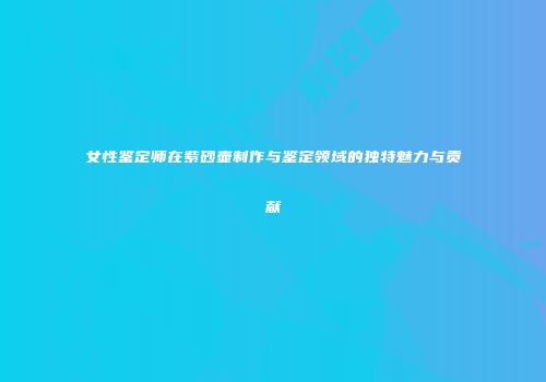 女性鉴定师在紫砂壶制作与鉴定领域的独特魅力与贡献