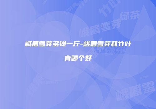 峨眉雪芽多钱一斤-峨眉雪芽和竹叶青哪个好
